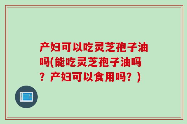 产妇可以吃灵芝孢子油吗(能吃灵芝孢子油吗？产妇可以食用吗？)