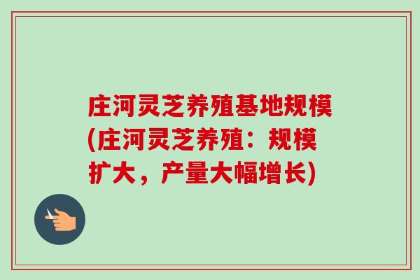 庄河灵芝养殖基地规模(庄河灵芝养殖：规模扩大，产量大幅增长)