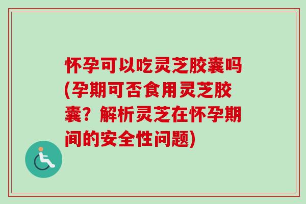 怀孕可以吃灵芝胶囊吗(孕期可否食用灵芝胶囊？解析灵芝在怀孕期间的安全性问题)