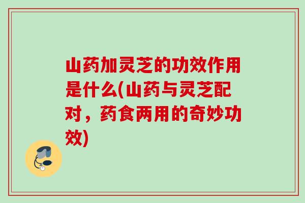 山药加灵芝的功效作用是什么(山药与灵芝配对，药食两用的奇妙功效)