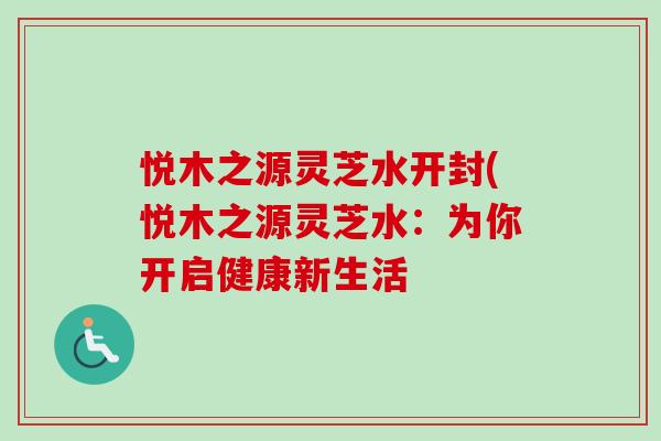 悦木之源灵芝水开封(悦木之源灵芝水:为你开启健康新生活 悦木之源灵芝水开封(悦木之源灵芝水:为你开启健康新生活