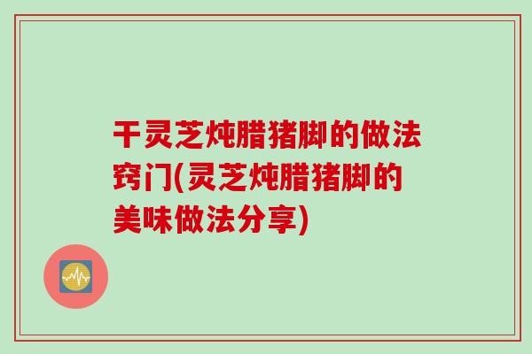 干灵芝炖腊猪脚的做法窍门(灵芝炖腊猪脚的美味做法分享)
