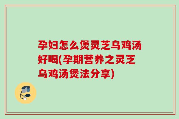 孕妇怎么煲灵芝乌鸡汤好喝(孕期营养之灵芝乌鸡汤煲法分享)