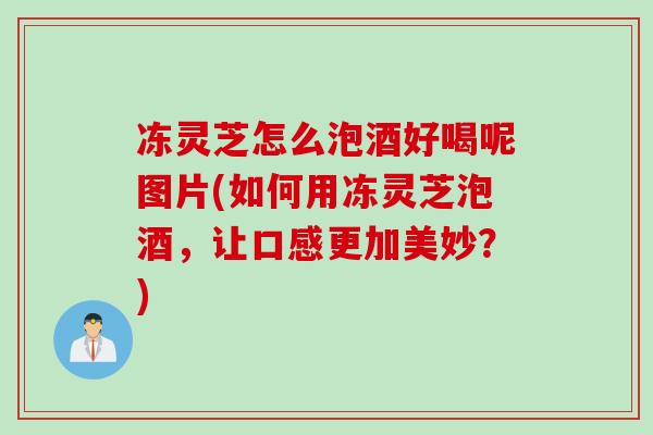 冻灵芝怎么泡酒好喝呢图片(如何用冻灵芝泡酒，让口感更加美妙？)