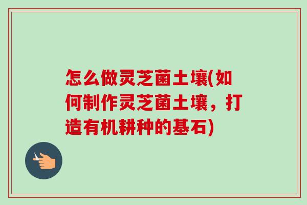 怎么做灵芝菌土壤(如何制作灵芝菌土壤,打造有机耕种的基石) 怎么做灵芝菌土壤(如何制作灵芝菌土壤,打造有机耕种的基石)