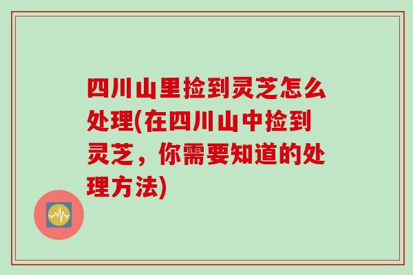 四川山里捡到灵芝怎么处理(在四川山中捡到灵芝,你需要知道的处理方法)