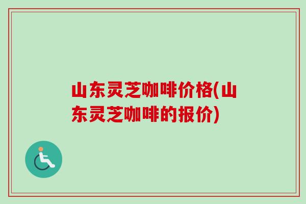 山东灵芝咖啡价格(山东灵芝咖啡的报价)