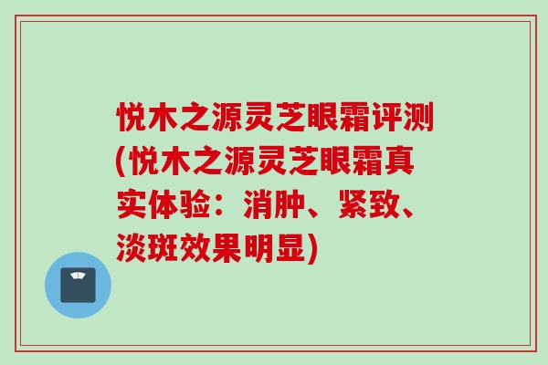 悦木之源灵芝眼霜评测(悦木之源灵芝眼霜真实体验：消肿、紧致、淡斑效果明显)