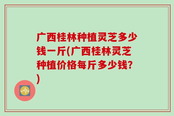 广西桂林种植灵芝多少钱一斤(广西桂林灵芝种植价格每斤多少钱？)