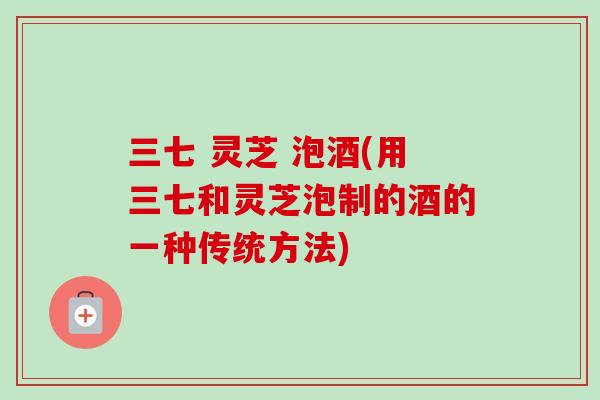 三七 灵芝 泡酒(用三七和灵芝泡制的酒的一种传统方法)
