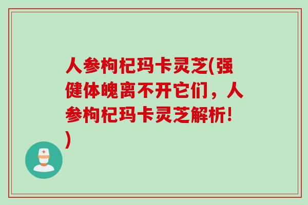 人参枸杞玛卡灵芝(强健体魄离不开它们，人参枸杞玛卡灵芝解析!)