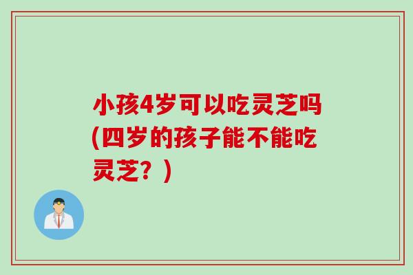 小孩4岁可以吃灵芝吗(四岁的孩子能不能吃灵芝？)
