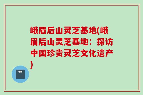峨眉后山灵芝基地(峨眉后山灵芝基地：探访中国珍贵灵芝文化遗产)
