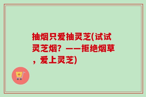 抽烟只爱抽灵芝(试试灵芝烟？——拒绝烟草，爱上灵芝)