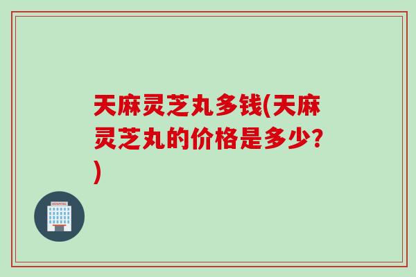 天麻灵芝丸多钱(天麻灵芝丸的价格是多少？)
