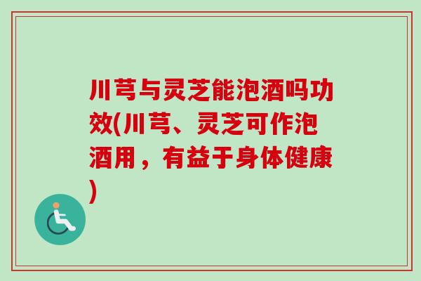 川芎与灵芝能泡酒吗功效(川芎、灵芝可作泡酒用，有益于身体健康)