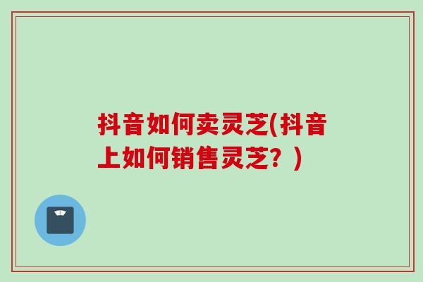 抖音如何卖灵芝(抖音上如何销售灵芝？)
