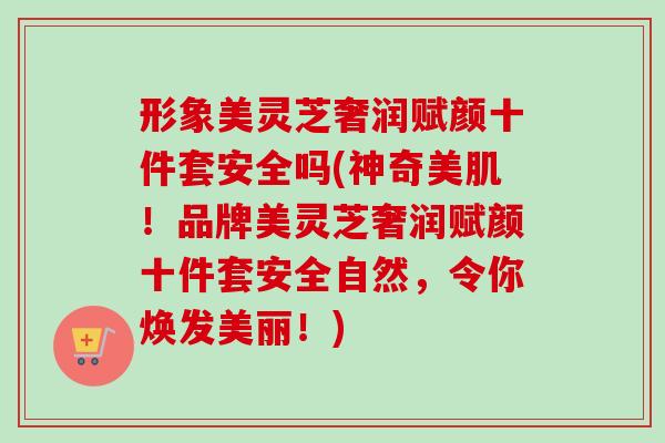 形象美灵芝奢润赋颜十件套安全吗(神奇美肌！品牌美灵芝奢润赋颜十件套安全自然，令你焕发美丽！)