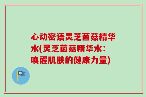 心动密语灵芝菌菇精华水(灵芝菌菇精华水：唤醒肌肤的健康力量)