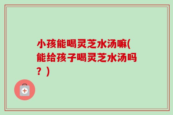小孩能喝灵芝水汤嘛(能给孩子喝灵芝水汤吗？)