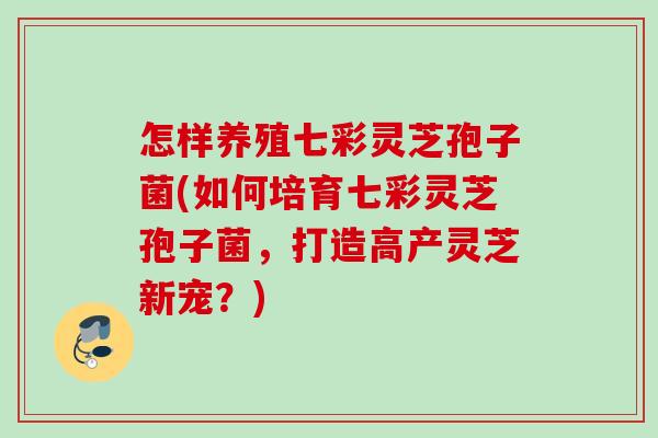怎样养殖七彩灵芝孢子菌(如何培育七彩灵芝孢子菌，打造高产灵芝新宠？)