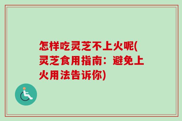 怎样吃灵芝不上火呢(灵芝食用指南：避免上火用法告诉你)