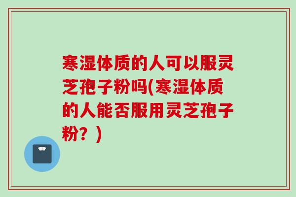 寒湿体质的人可以服灵芝孢子粉吗(寒湿体质的人能否服用灵芝孢子粉？)