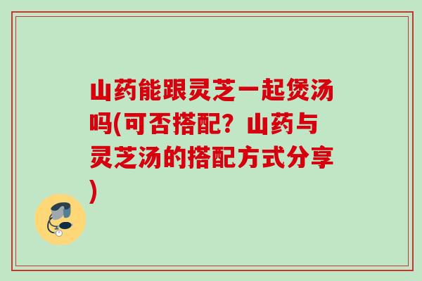 山药能跟灵芝一起煲汤吗(可否搭配？山药与灵芝汤的搭配方式分享)