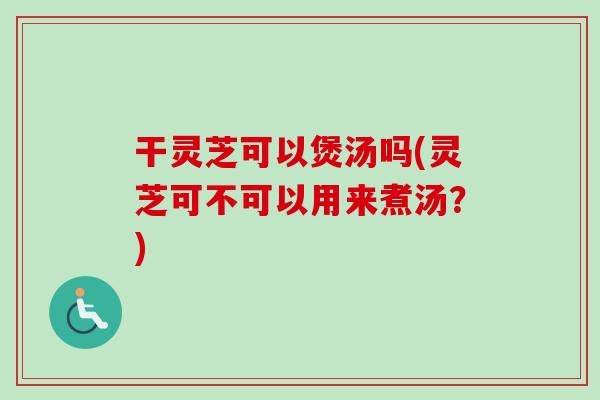 干灵芝可以煲汤吗(灵芝可不可以用来煮汤？)