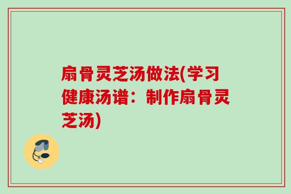 扇骨灵芝汤做法(学习健康汤谱：制作扇骨灵芝汤)