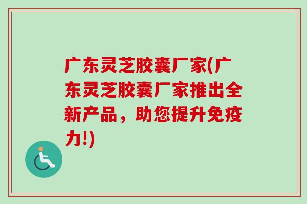 广东灵芝胶囊厂家(广东灵芝胶囊厂家推出全新产品，助您提升免疫力!)