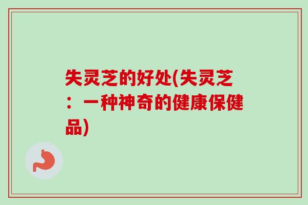 失灵芝的好处(失灵芝：一种神奇的健康保健品)