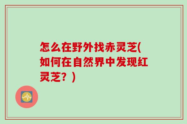 怎么在野外找赤灵芝(如何在自然界中发现红灵芝？)