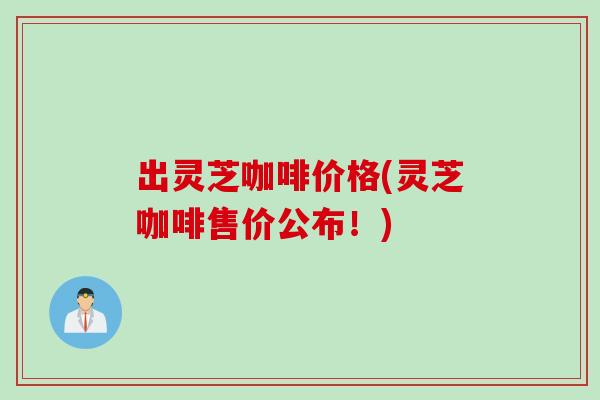 出灵芝咖啡价格(灵芝咖啡售价公布！)