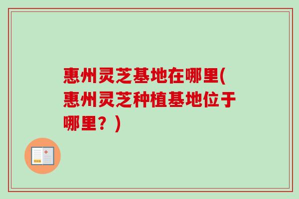 惠州灵芝基地在哪里(惠州灵芝种植基地位于哪里？)