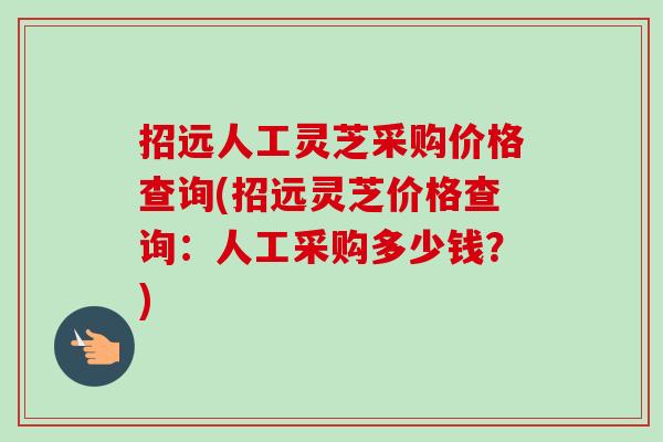 招远人工灵芝采购价格查询(招远灵芝价格查询：人工采购多少钱？)