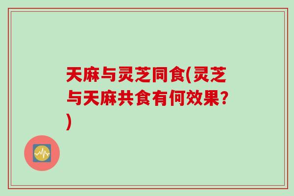 天麻与灵芝同食(灵芝与天麻共食有何效果？)