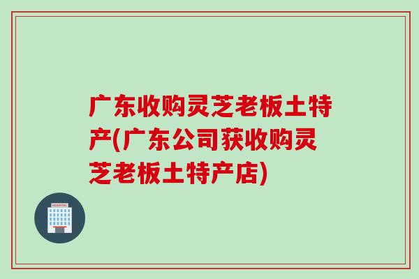 广东收购灵芝老板土特产(广东公司获收购灵芝老板土特产店)