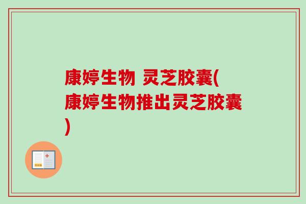 康婷生物 灵芝胶囊(康婷生物推出灵芝胶囊)