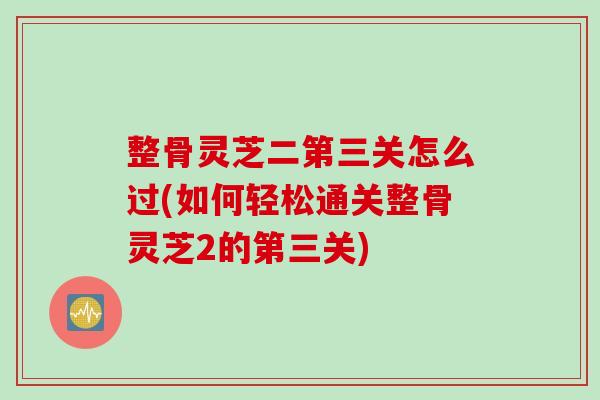 整骨灵芝二第三关怎么过(如何轻松通关整骨灵芝2的第三关)