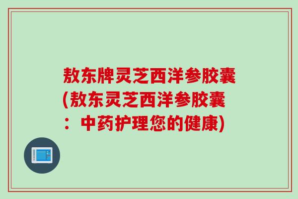 敖东牌灵芝西洋参胶囊(敖东灵芝西洋参胶囊：中药护理您的健康)