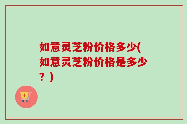 如意灵芝粉价格多少(如意灵芝粉价格是多少？)