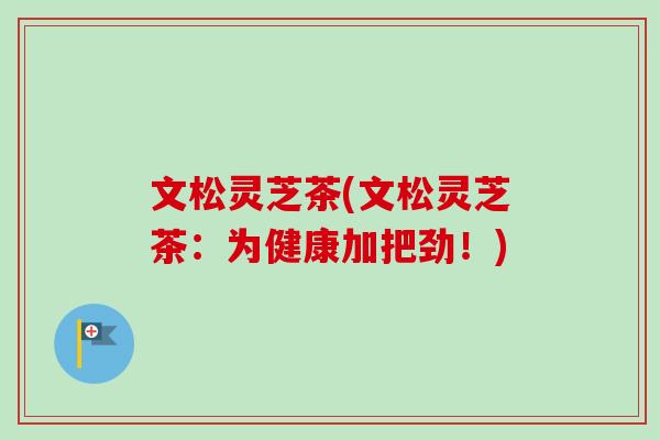文松灵芝茶(文松灵芝茶：为健康加把劲！)
