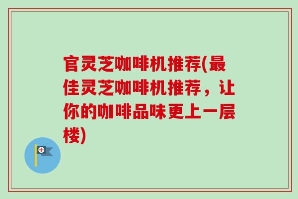 官灵芝咖啡机推荐(最佳灵芝咖啡机推荐，让你的咖啡品味更上一层楼)