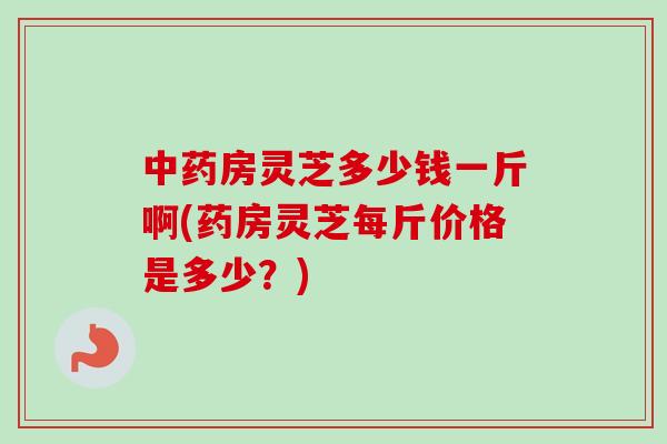 中药房灵芝多少钱一斤啊(药房灵芝每斤价格是多少？)