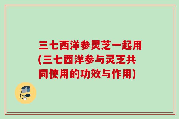 三七西洋参灵芝一起用(三七西洋参与灵芝共同使用的功效与作用)