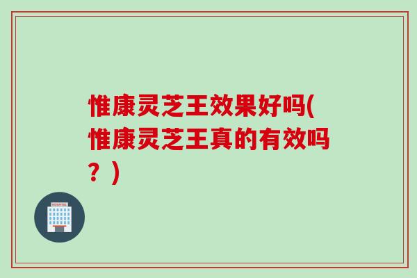 惟康灵芝王效果好吗(惟康灵芝王真的有效吗？)
