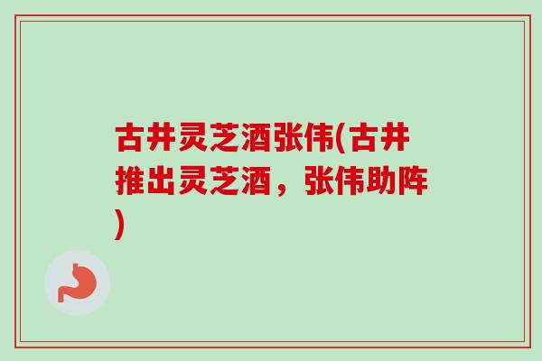 古井灵芝酒张伟(古井推出灵芝酒，张伟助阵)