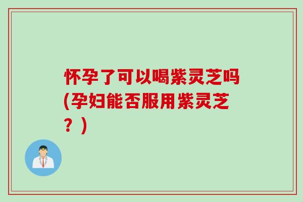 怀孕了可以喝紫灵芝吗(孕妇能否服用紫灵芝？)
