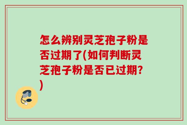 怎么辨别灵芝孢子粉是否过期了(如何判断灵芝孢子粉是否已过期？)
